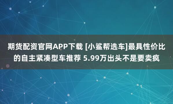 期货配资官网APP下载 [小鲨帮选车]最具性价比的自主紧凑型车推荐 5.99万出头不是要卖疯