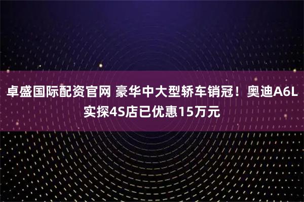 卓盛国际配资官网 豪华中大型轿车销冠！奥迪A6L实探4S店已优惠15万元