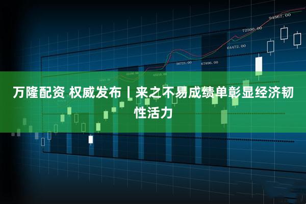 万隆配资 权威发布丨来之不易成绩单彰显经济韧性活力