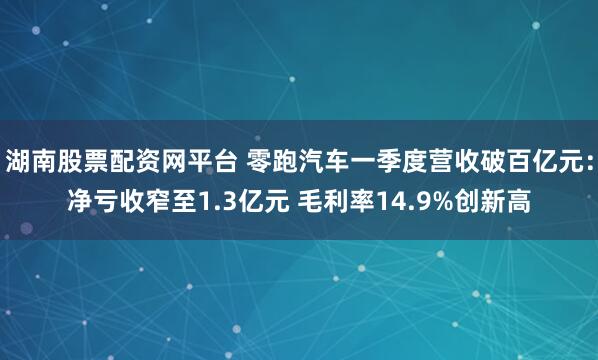 湖南股票配资网平台 零跑汽车一季度营收破百亿元：净亏收窄至1.3亿元 毛利率14.9%创新高