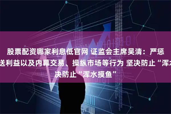 股票配资哪家利息低官网 证监会主席吴清：严惩违法输送利益以及内幕交易、操纵市场等行为 坚决防止“浑水摸鱼”