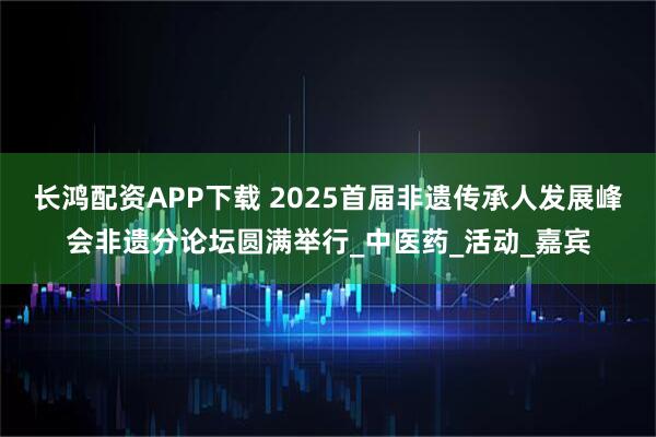 长鸿配资APP下载 2025首届非遗传承人发展峰会非遗分论坛圆满举行_中医药_活动_嘉宾