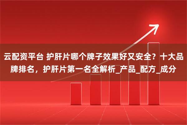 云配资平台 护肝片哪个牌子效果好又安全？十大品牌排名，护肝片第一名全解析_产品_配方_成分