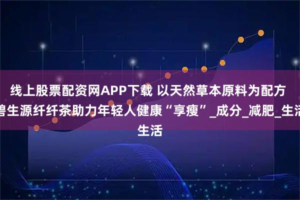 线上股票配资网APP下载 以天然草本原料为配方 碧生源纤纤茶助力年轻人健康“享瘦”_成分_减肥_生活