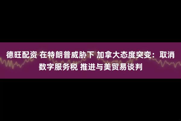 德旺配资 在特朗普威胁下 加拿大态度突变：取消数字服务税 推进与美贸易谈判