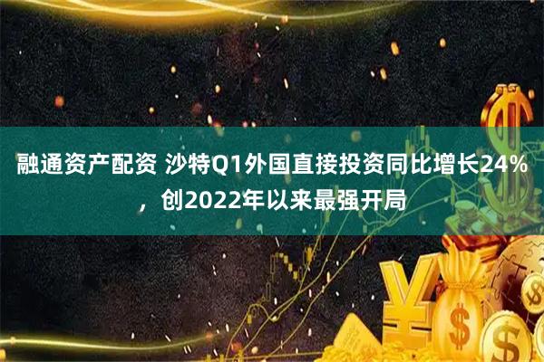 融通资产配资 沙特Q1外国直接投资同比增长24%，创2022年以来最强开局