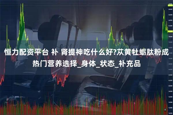 恒力配资平台 补 肾提神吃什么好?苁黄牡蛎肽粉成热门营养选择_身体_状态_补充品