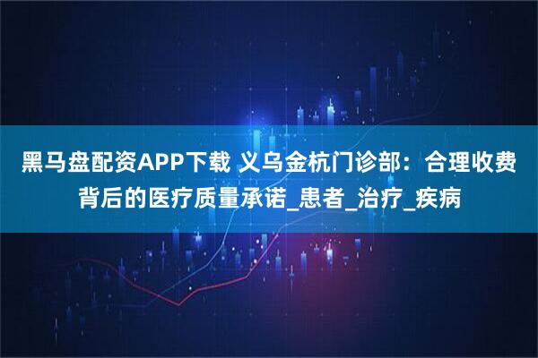 黑马盘配资APP下载 义乌金杭门诊部：合理收费背后的医疗质量承诺_患者_治疗_疾病