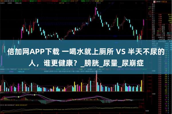 倍加网APP下载 一喝水就上厕所 VS 半天不尿的人，谁更健康？_膀胱_尿量_尿崩症
