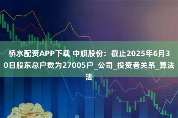 桥水配资APP下载 中旗股份：截止2025年6月30日股东总户数为27005户_公司_投资者关系_算法