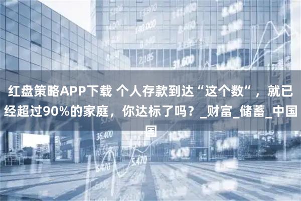 红盘策略APP下载 个人存款到达“这个数”，就已经超过90%的家庭，你达标了吗？_财富_储蓄_中国