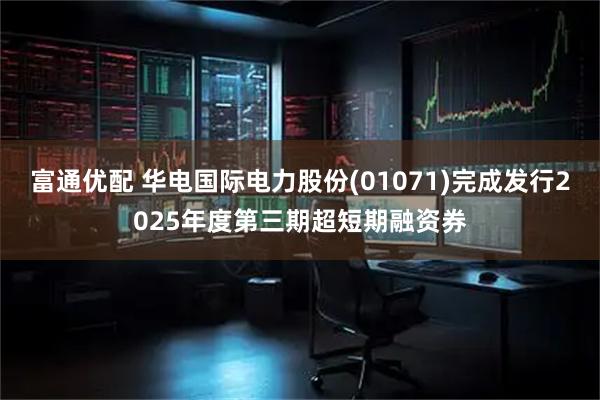 富通优配 华电国际电力股份(01071)完成发行2025年度第三期超短期融资券