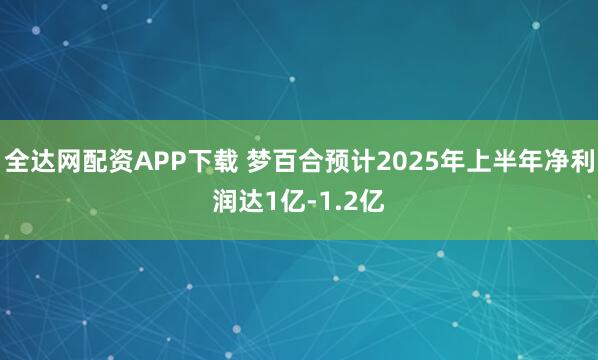 全达网配资APP下载 梦百合预计2025年上半年净利润达1亿-1.2亿