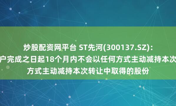 炒股配资网平台 ST先河(300137.SZ)：智新达能承诺在过户完成之日起18个月内不会以任何方式主动减持本次转让中取得的股份