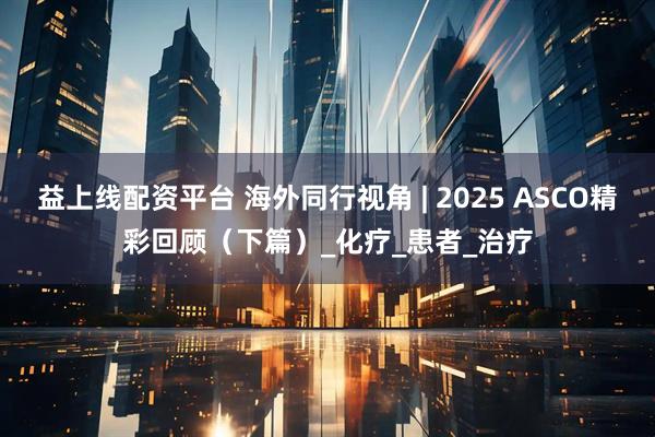 益上线配资平台 海外同行视角 | 2025 ASCO精彩回顾（下篇）_化疗_患者_治疗