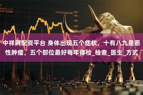 中祥网配资平台 身体出现五个症状，十有八九是恶性肿瘤，五个部位最好每年体检_检查_医生_方式