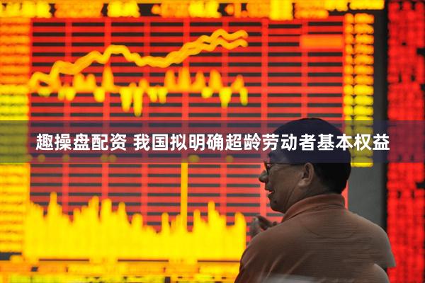 趣操盘配资 我国拟明确超龄劳动者基本权益