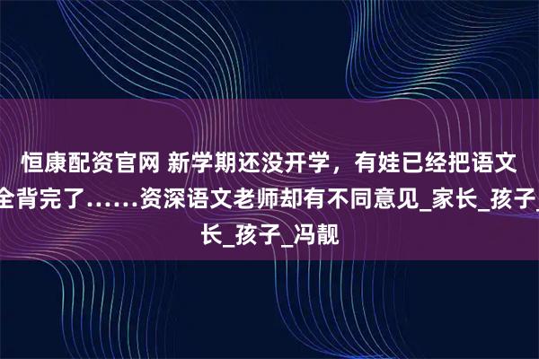 恒康配资官网 新学期还没开学，有娃已经把语文课文全背完了……资深语文老师却有不同意见_家长_孩子_冯靓