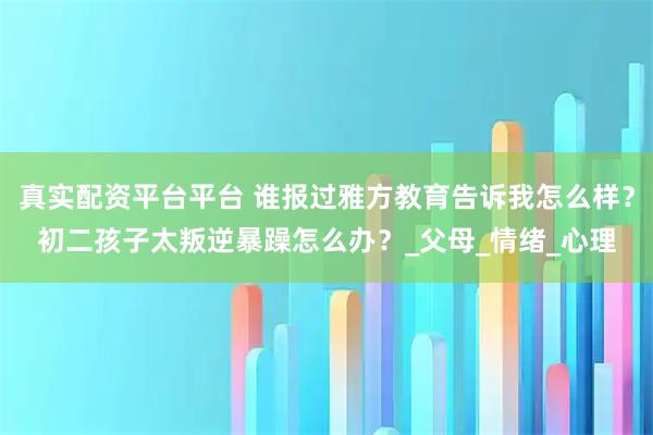 真实配资平台平台 谁报过雅方教育告诉我怎么样？初二孩子太叛逆暴躁怎么办？_父母_情绪_心理