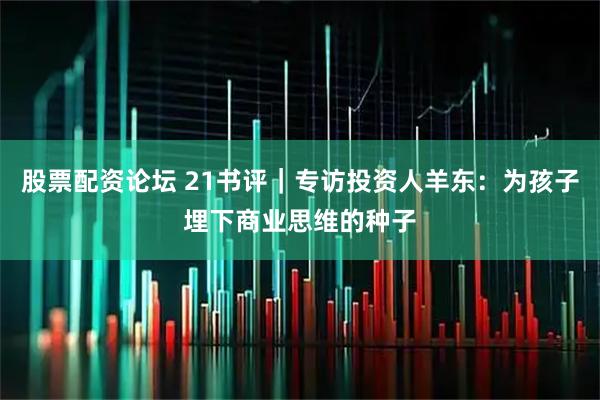 股票配资论坛 21书评｜专访投资人羊东：为孩子埋下商业思维的种子