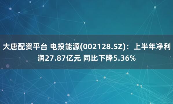 大唐配资平台 电投能源(002128.SZ)：上半年净利润27.87亿元 同比下降5.36%
