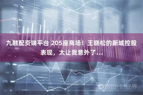 九融配资端平台 205座商场！王晓松的新城控股表现，太让我意外了…