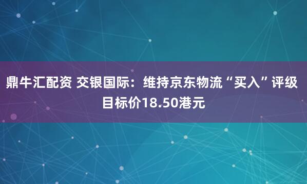 鼎牛汇配资 交银国际：维持京东物流“买入”评级 目标价18.50港元