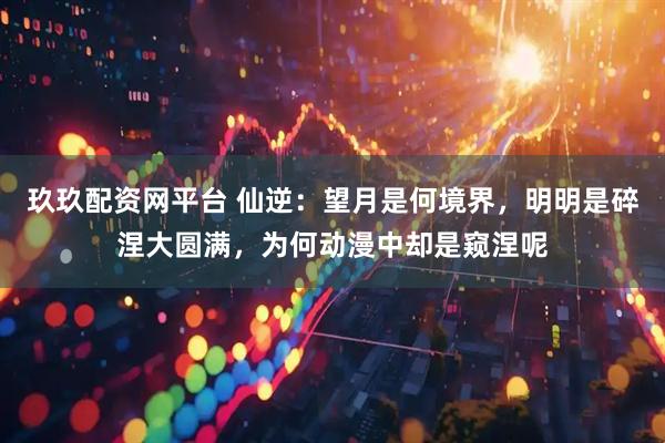 玖玖配资网平台 仙逆：望月是何境界，明明是碎涅大圆满，为何动漫中却是窥涅呢