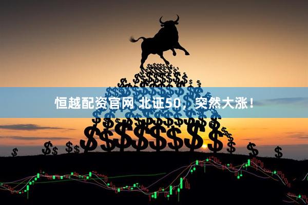 恒越配资官网 北证50，突然大涨！